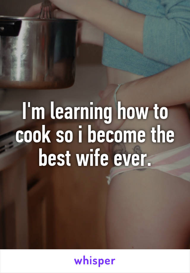 I'm learning how to cook so i become the best wife ever.