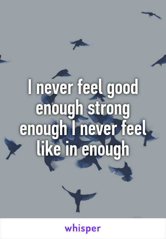 I never feel good enough strong enough I never feel like in enough