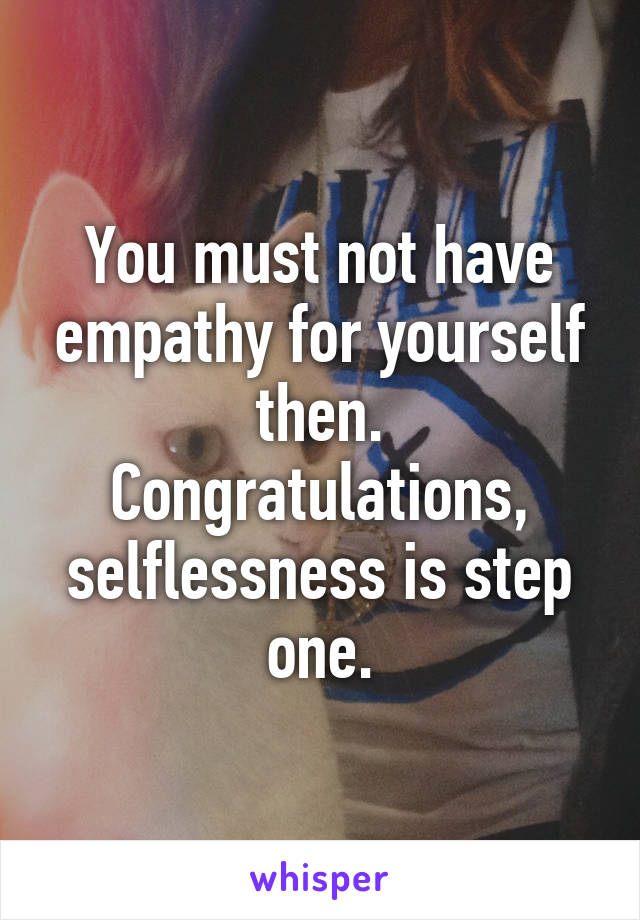 You must not have empathy for yourself then. Congratulations, selflessness is step one.