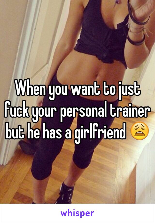 When you want to just fuck your personal trainer but he has a girlfriend 😩