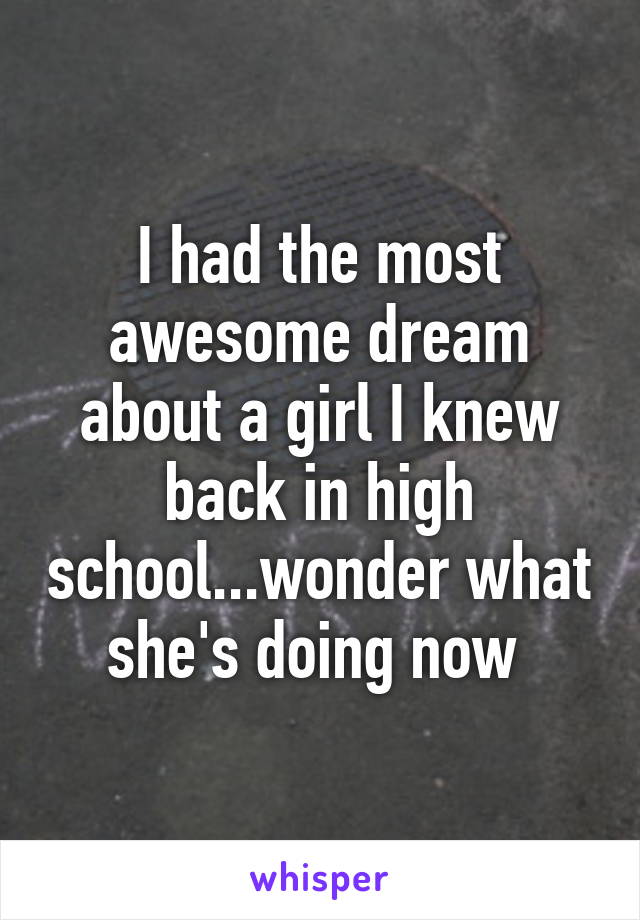 I had the most awesome dream about a girl I knew back in high school...wonder what she's doing now 