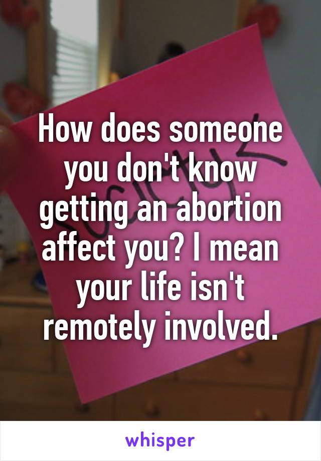 How does someone you don't know getting an abortion affect you? I mean your life isn't remotely involved.