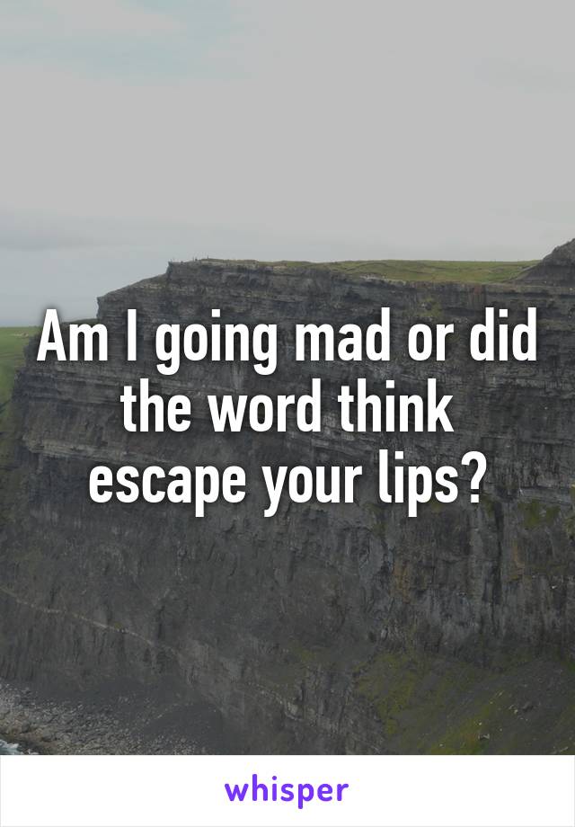 Am I going mad or did the word think escape your lips?