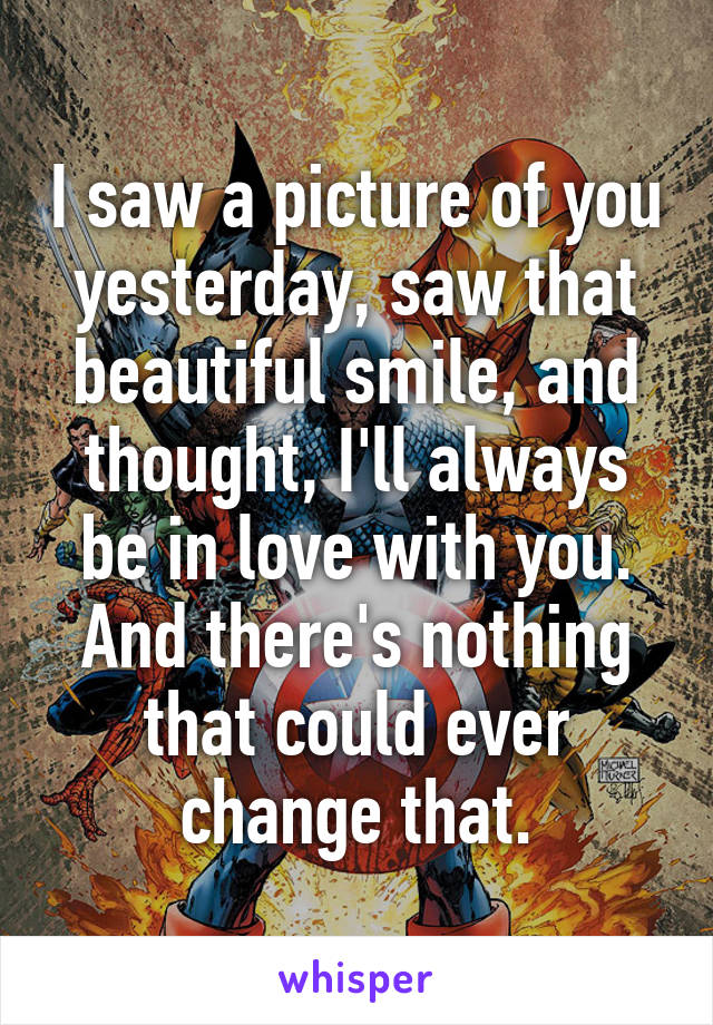 I saw a picture of you yesterday, saw that beautiful smile, and thought, I'll always be in love with you. And there's nothing that could ever change that.