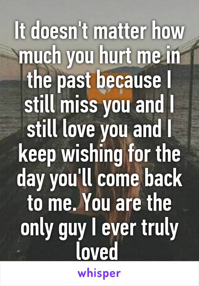 It doesn't matter how much you hurt me in the past because I still miss you and I still love you and I keep wishing for the day you'll come back to me. You are the only guy I ever truly loved 