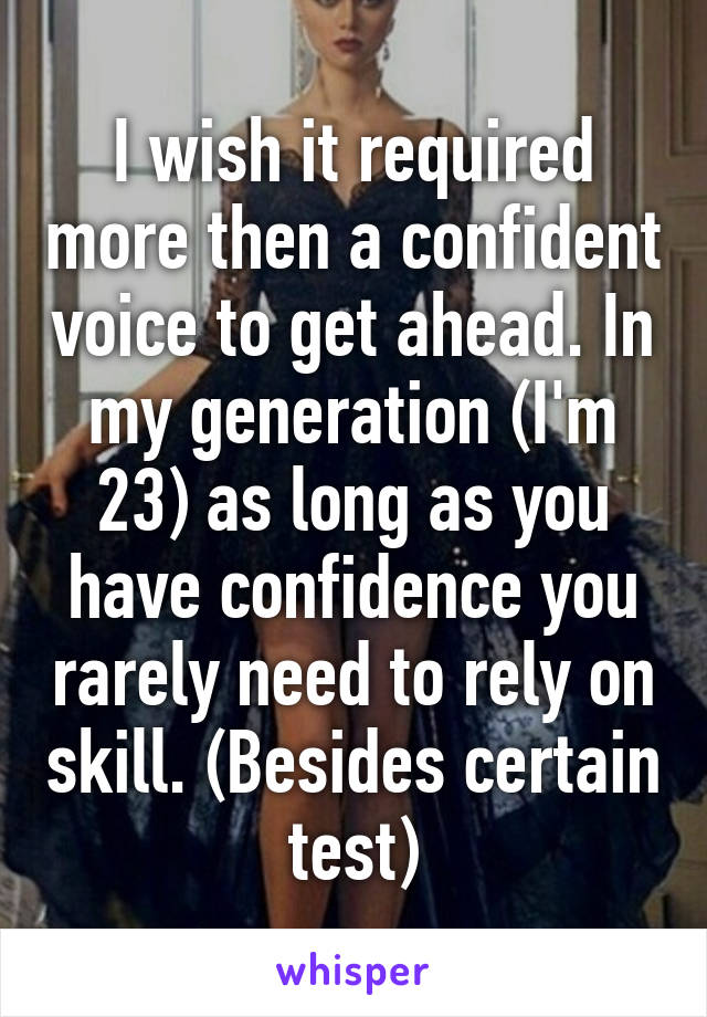 I wish it required more then a confident voice to get ahead. In my generation (I'm 23) as long as you have confidence you rarely need to rely on skill. (Besides certain test)