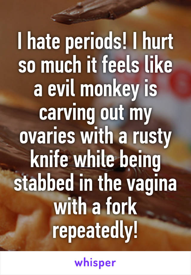 I hate periods! I hurt so much it feels like a evil monkey is carving out my ovaries with a rusty knife while being stabbed in the vagina with a fork repeatedly!