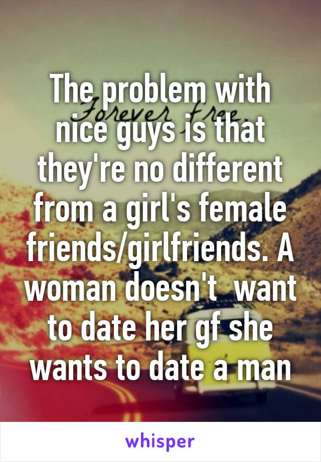 The problem with nice guys is that they're no different from a girl's female friends/girlfriends. A woman doesn't  want to date her gf she wants to date a man