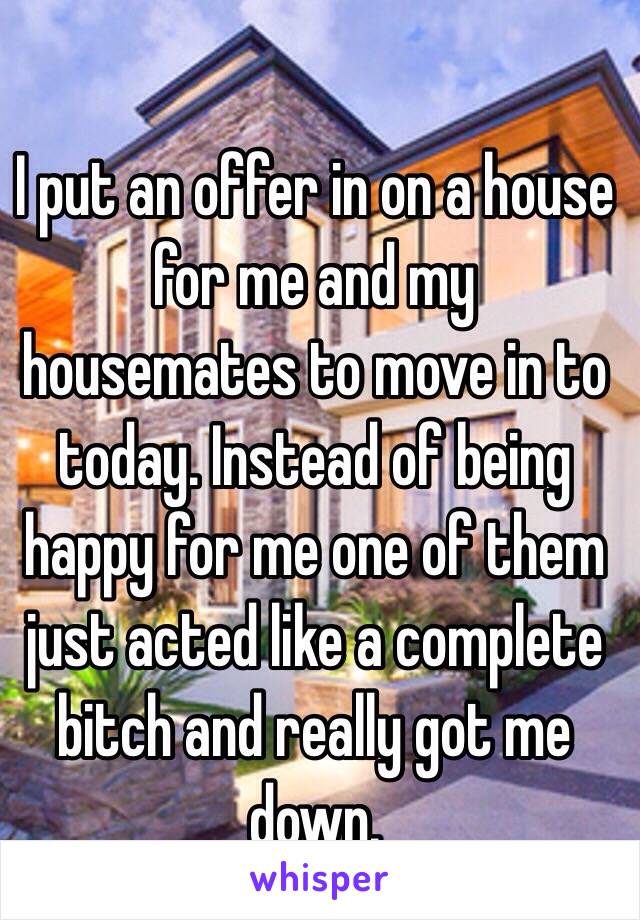 I put an offer in on a house for me and my housemates to move in to today. Instead of being happy for me one of them just acted like a complete bitch and really got me down.