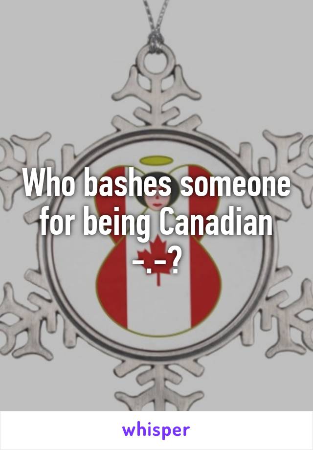 Who bashes someone for being Canadian -.-?