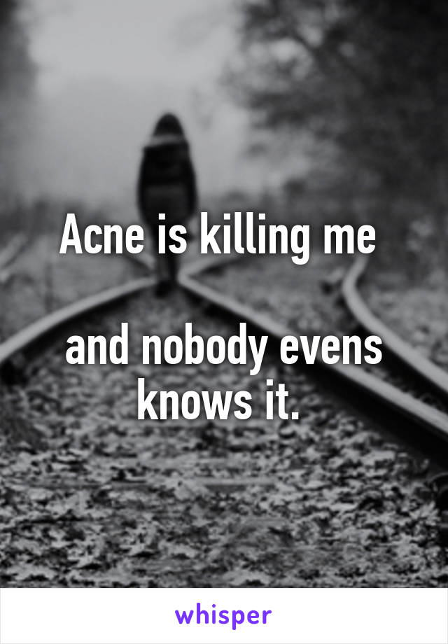 Acne is killing me 

and nobody evens knows it. 