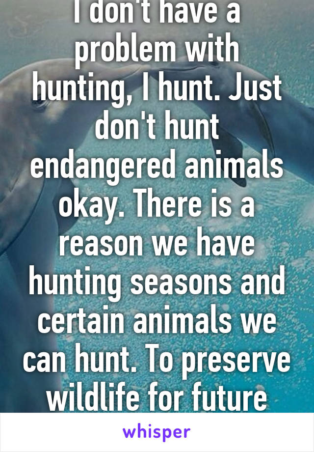 I don't have a problem with hunting, I hunt. Just don't hunt endangered animals okay. There is a reason we have hunting seasons and certain animals we can hunt. To preserve wildlife for future generations.