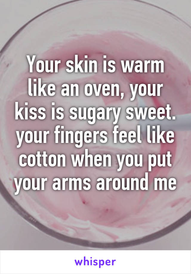 Your skin is warm like an oven, your kiss is sugary sweet. your fingers feel like cotton when you put your arms around me 