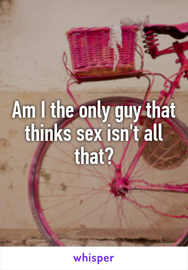 Am I the only guy that thinks sex isn't all that?