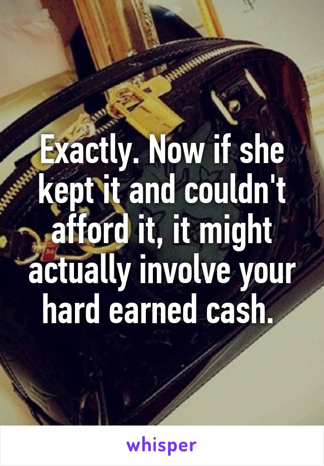 Exactly. Now if she kept it and couldn't afford it, it might actually involve your hard earned cash. 