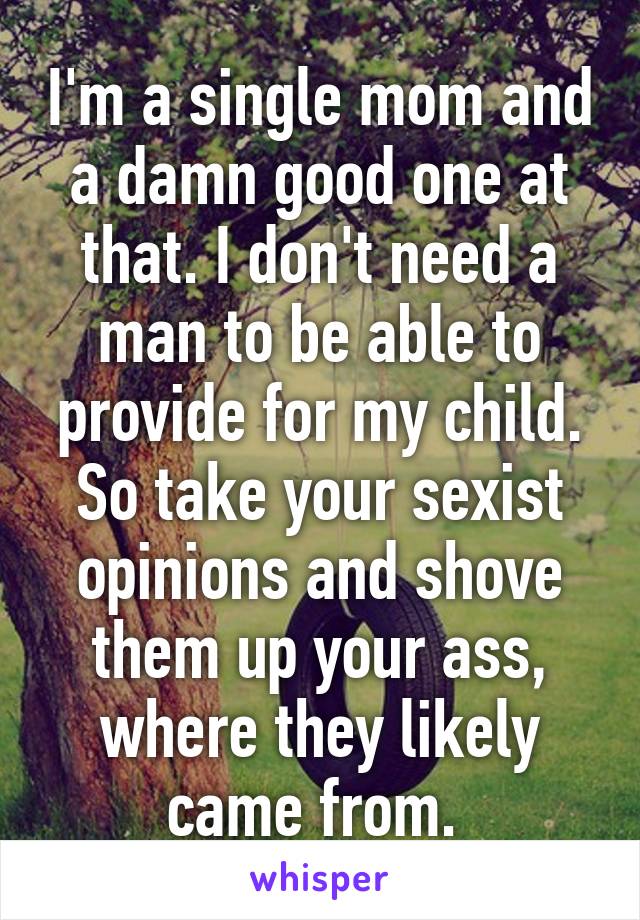 I'm a single mom and a damn good one at that. I don't need a man to be able to provide for my child. So take your sexist opinions and shove them up your ass, where they likely came from. 