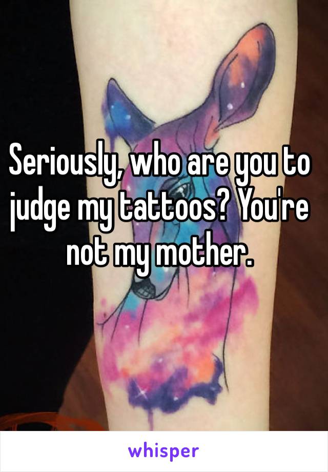 Seriously, who are you to judge my tattoos? You're not my mother. 