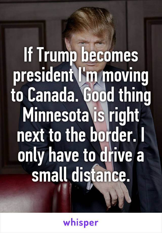 If Trump becomes president I'm moving to Canada. Good thing Minnesota is right next to the border. I only have to drive a small distance.