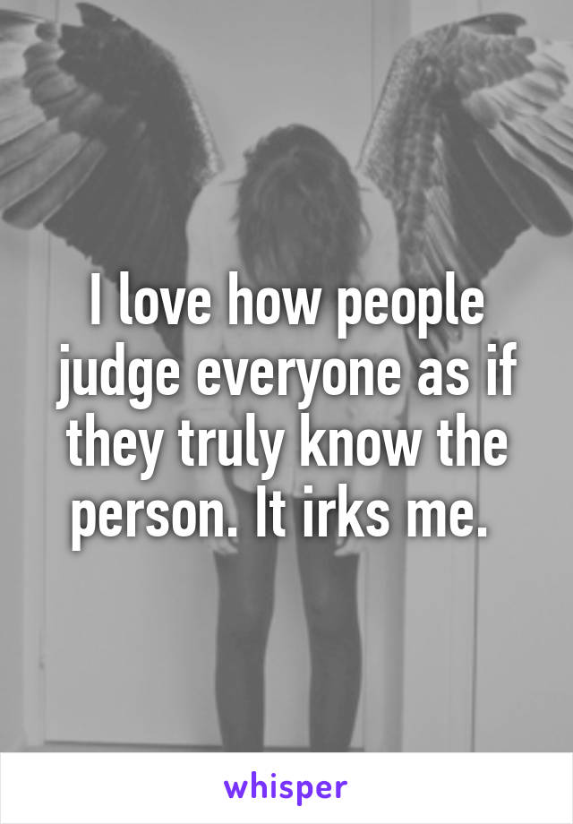 I love how people judge everyone as if they truly know the person. It irks me. 