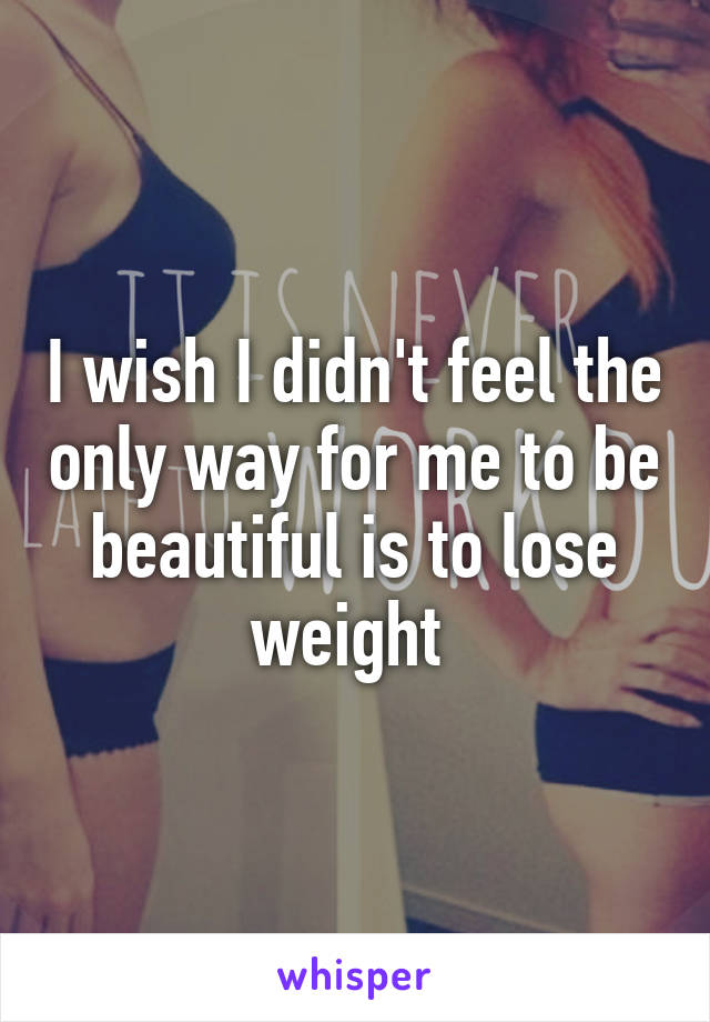 I wish I didn't feel the only way for me to be beautiful is to lose weight 