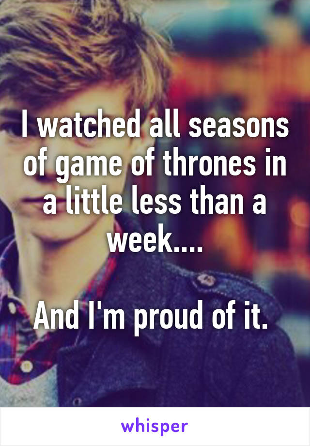 I watched all seasons of game of thrones in a little less than a week....

And I'm proud of it. 