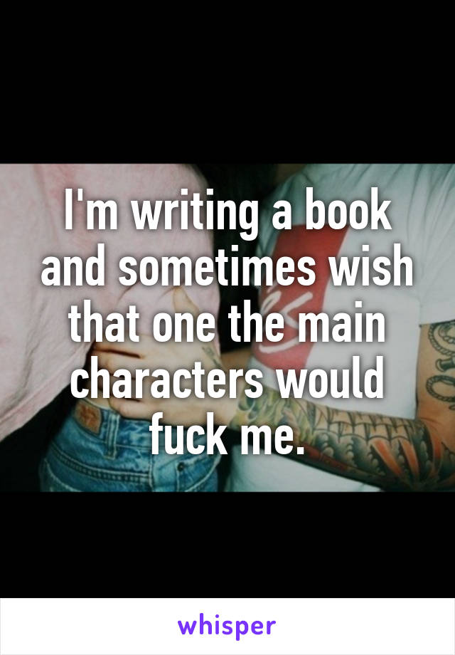 I'm writing a book and sometimes wish that one the main characters would fuck me.