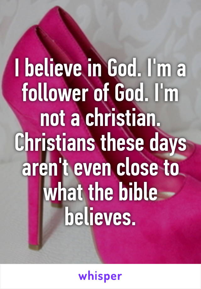 I believe in God. I'm a follower of God. I'm not a christian. Christians these days aren't even close to what the bible believes.