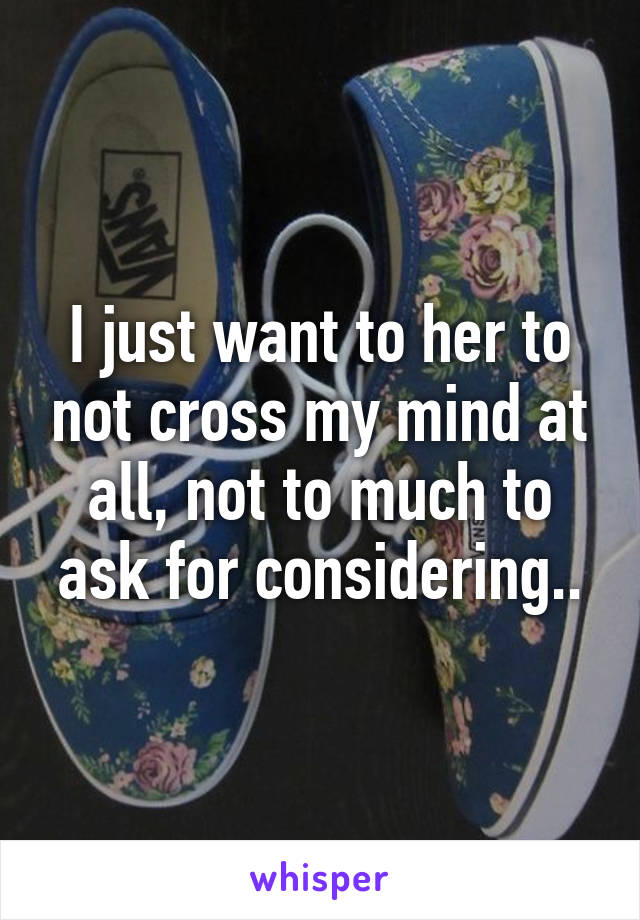 I just want to her to not cross my mind at all, not to much to ask for considering..