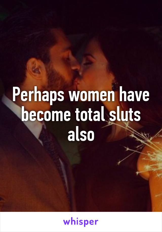 Perhaps women have become total sluts also