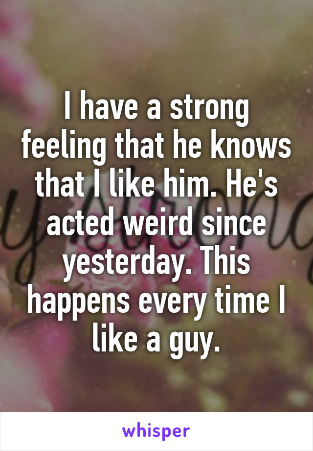 I have a strong feeling that he knows that I like him. He's acted weird since yesterday. This happens every time I like a guy.