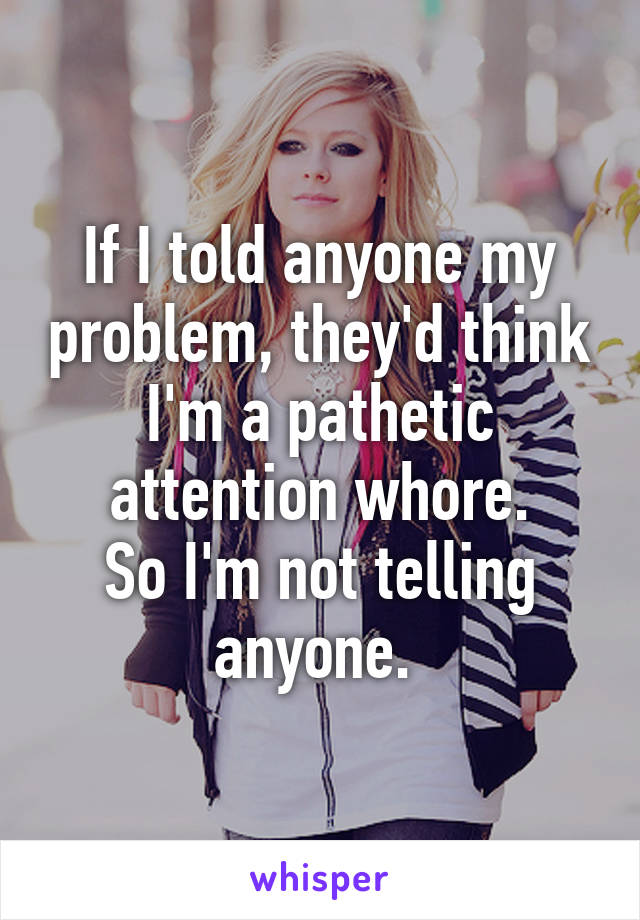 If I told anyone my problem, they'd think I'm a pathetic attention whore.
So I'm not telling anyone. 