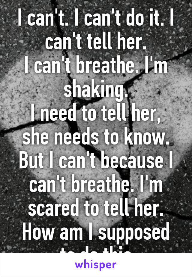 I can't. I can't do it. I can't tell her.
I can't breathe. I'm shaking.
I need to tell her, she needs to know. But I can't because I can't breathe. I'm scared to tell her. How am I supposed to do this