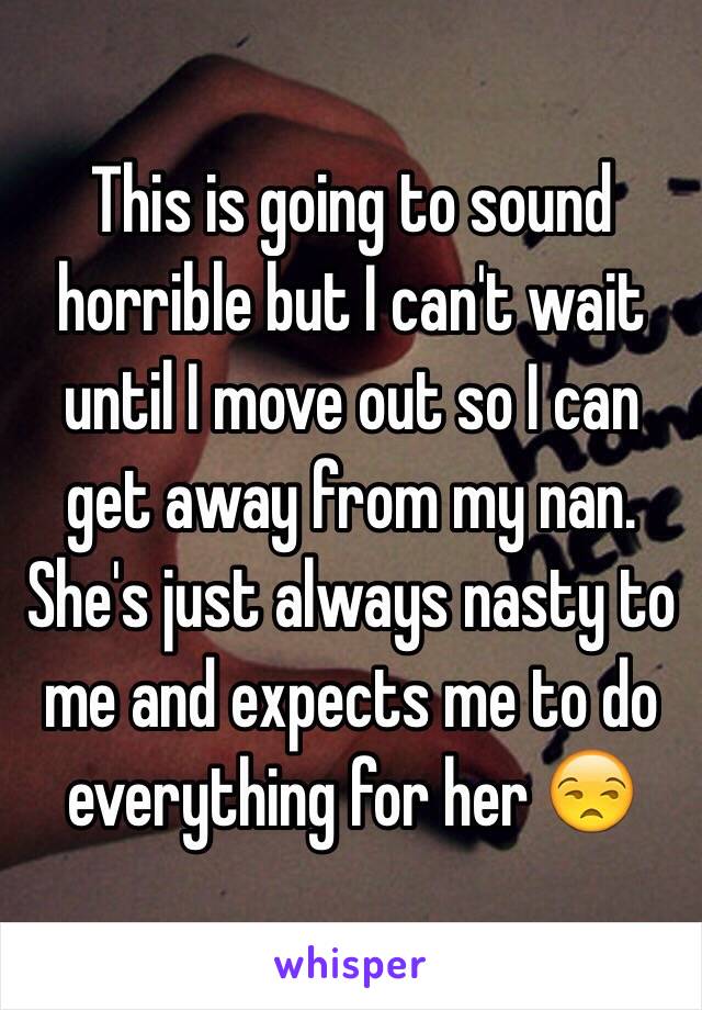 This is going to sound horrible but I can't wait until I move out so I can get away from my nan. She's just always nasty to me and expects me to do everything for her 😒