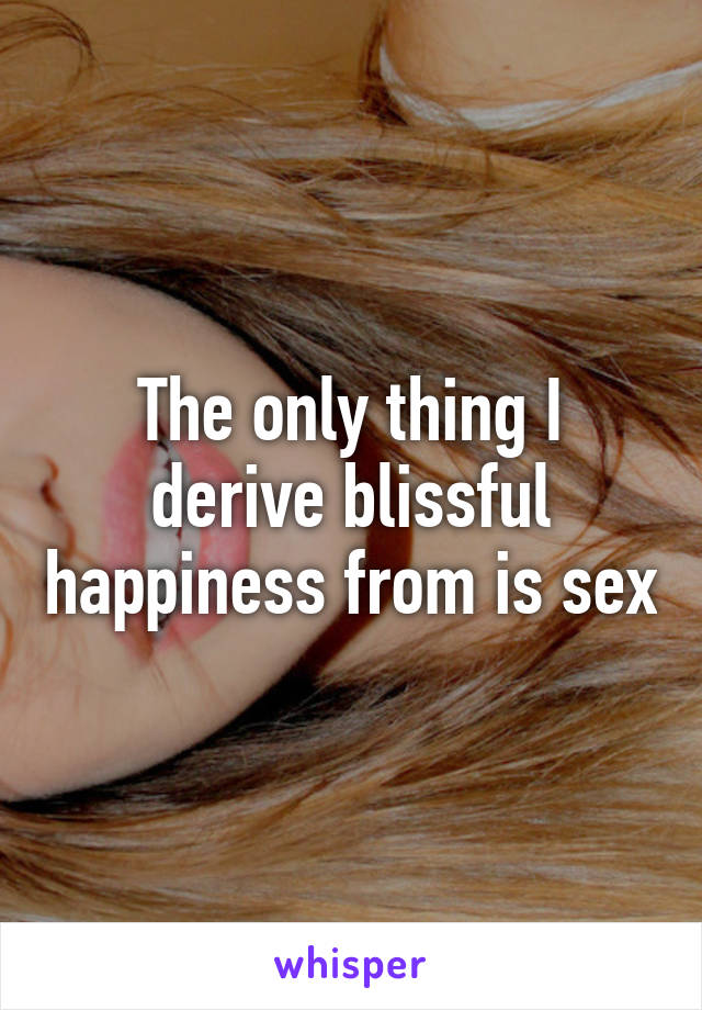 The only thing I derive blissful happiness from is sex