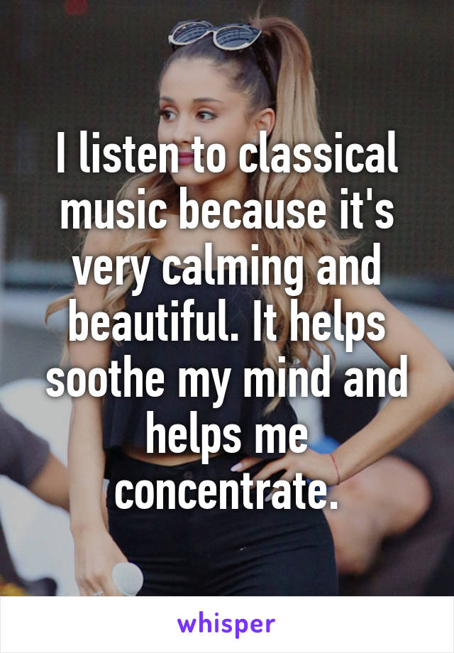 I listen to classical music because it's very calming and beautiful. It helps soothe my mind and helps me concentrate.