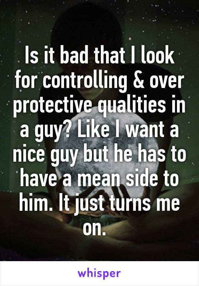 Is it bad that I look for controlling & over protective qualities in a guy? Like I want a nice guy but he has to have a mean side to him. It just turns me on.  