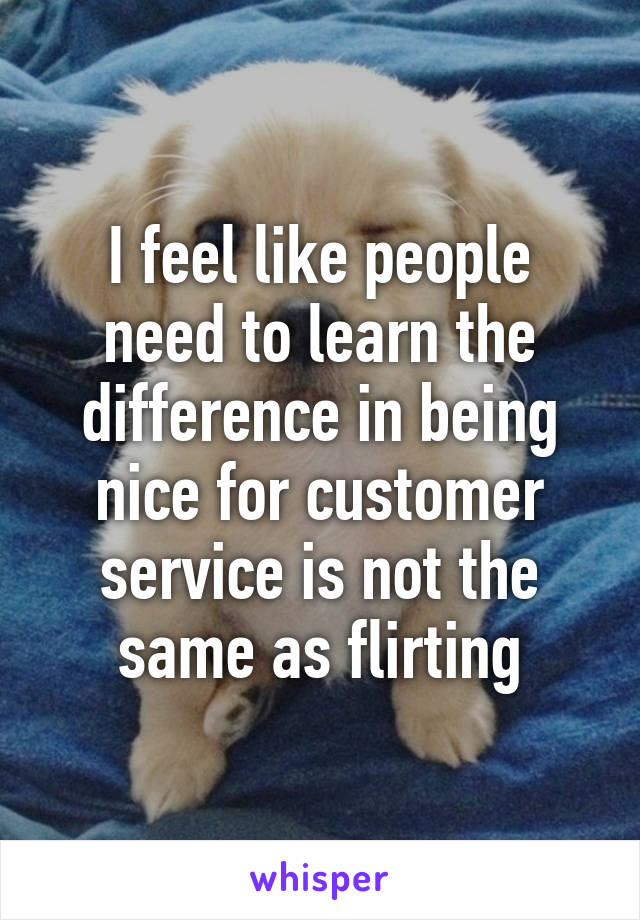 I feel like people need to learn the difference in being nice for customer service is not the same as flirting