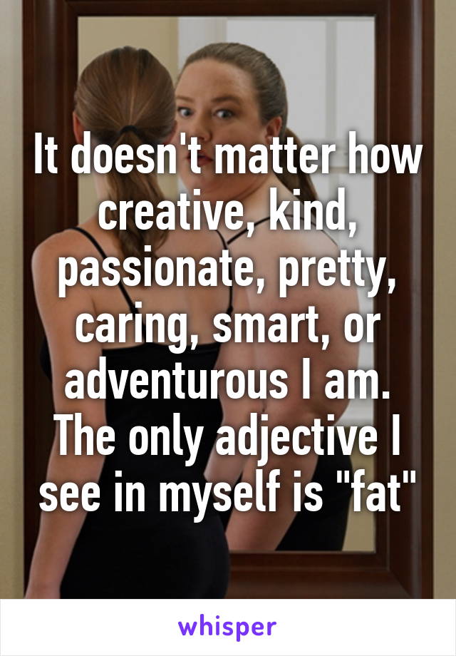 It doesn't matter how creative, kind, passionate, pretty, caring, smart, or adventurous I am. The only adjective I see in myself is "fat"