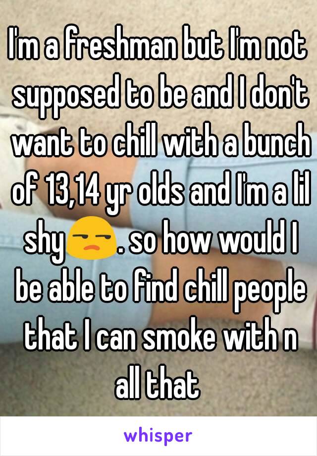 I'm a freshman but I'm not supposed to be and I don't want to chill with a bunch of 13,14 yr olds and I'm a lil shy😒. so how would I be able to find chill people that I can smoke with n all that 