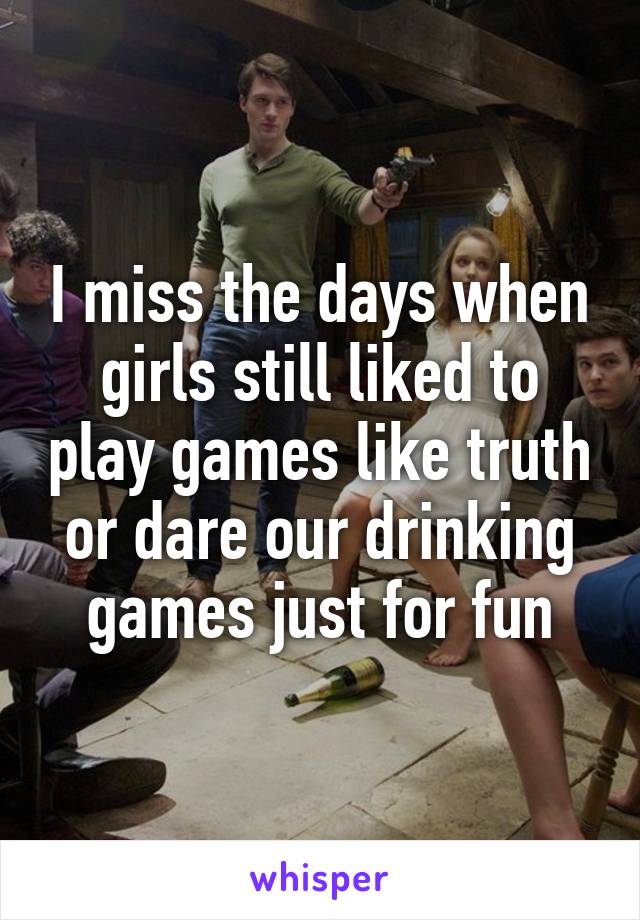 I miss the days when girls still liked to play games like truth or dare our drinking games just for fun