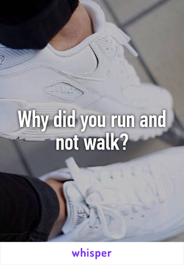 Why did you run and not walk?