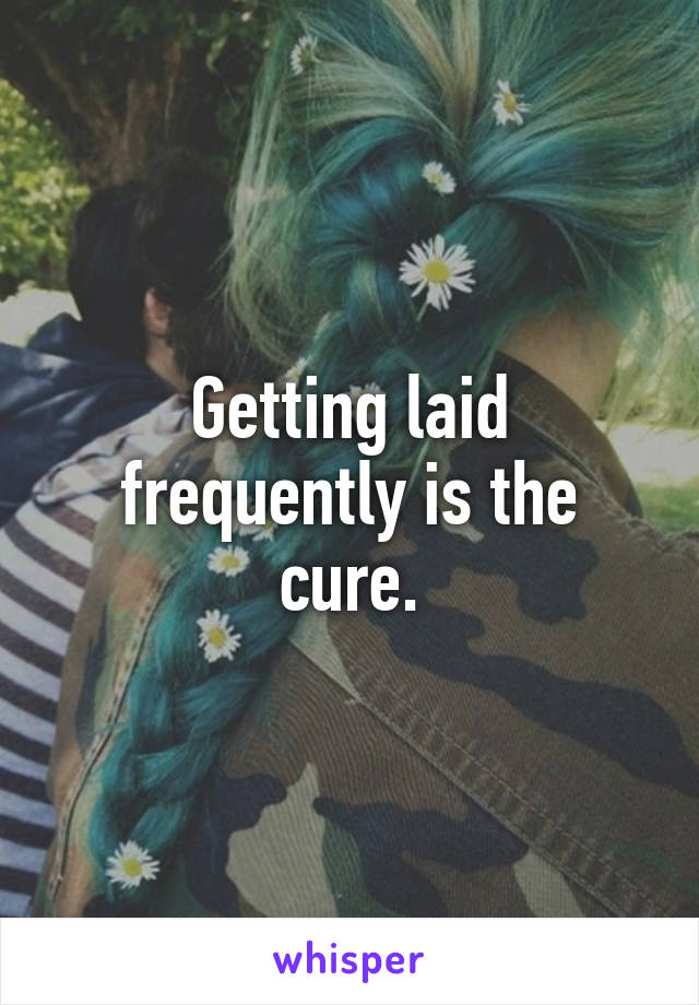 Getting laid frequently is the cure.