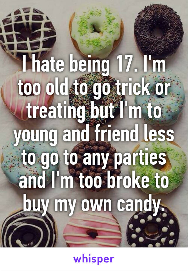 I hate being 17. I'm too old to go trick or treating but I'm to young and friend less to go to any parties and I'm too broke to buy my own candy.