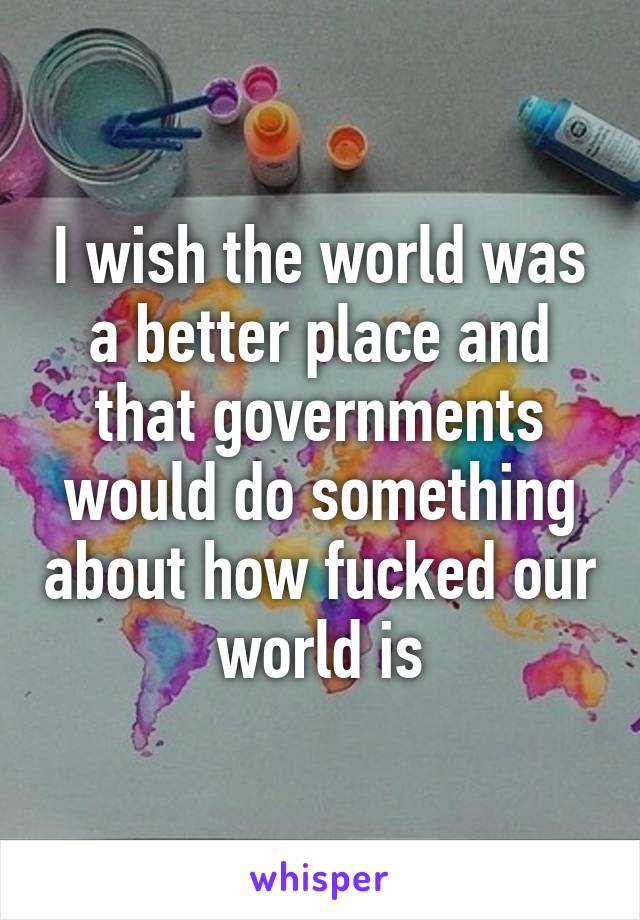 I wish the world was a better place and that governments would do something about how fucked our world is