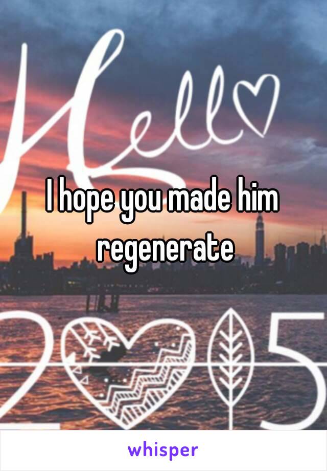 I hope you made him regenerate