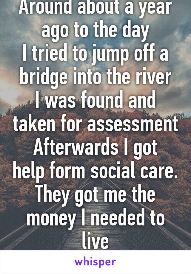 Around about a year ago to the day
I tried to jump off a bridge into the river
I was found and taken for assessment
Afterwards I got help form social care. They got me the money I needed to live
Life.