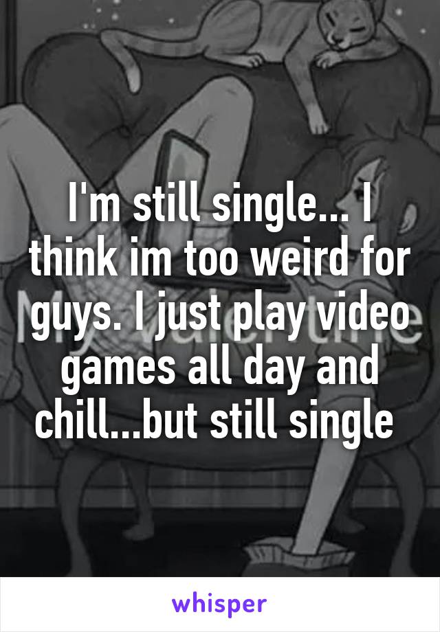 I'm still single... I think im too weird for guys. I just play video games all day and chill...but still single 