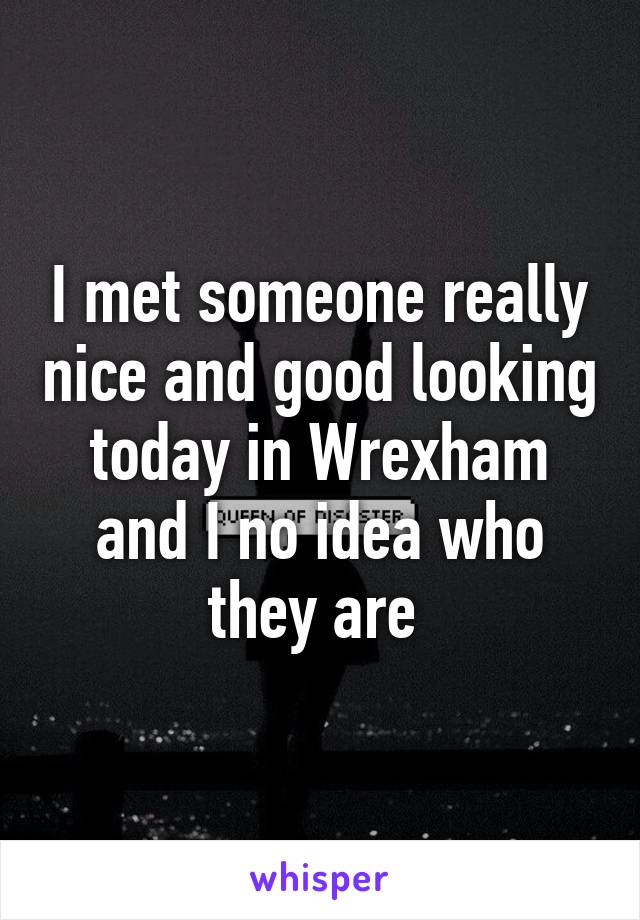 I met someone really nice and good looking today in Wrexham and I no idea who they are 