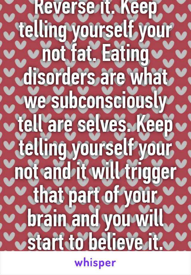 Reverse it. Keep telling yourself your not fat. Eating disorders are what we subconsciously tell are selves. Keep telling yourself your not and it will trigger that part of your brain and you will start to believe it. Stay strong!!!!!
