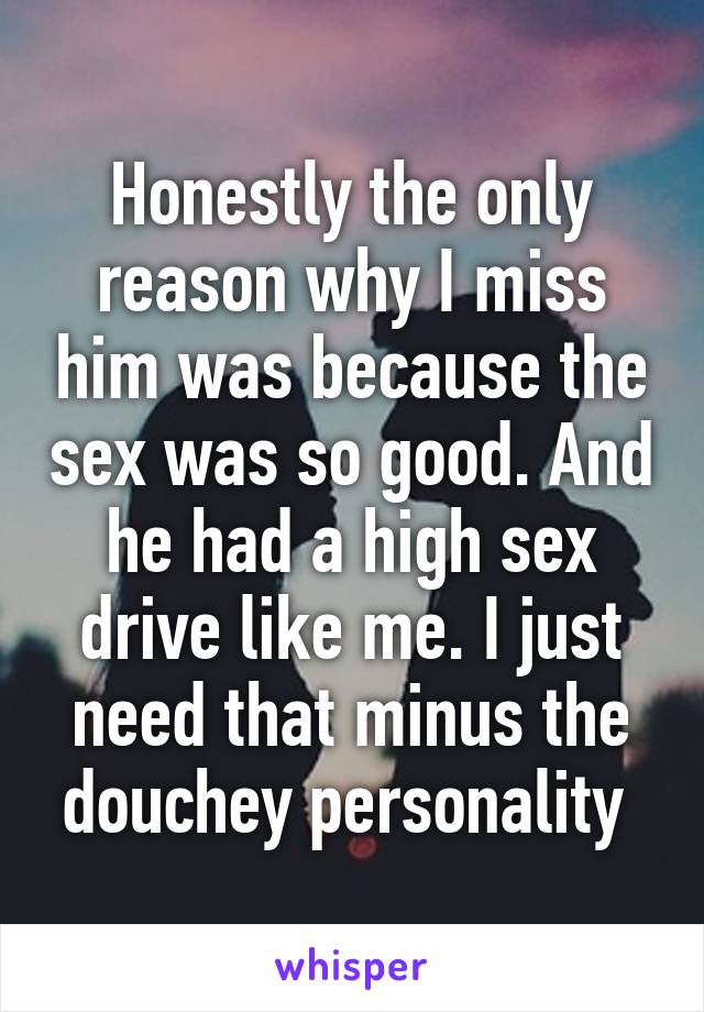 Honestly the only reason why I miss him was because the sex was so good. And he had a high sex drive like me. I just need that minus the douchey personality 